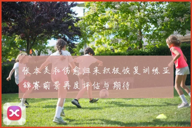 张本美和伤愈归来积极恢复训练亚锦赛前景再度评估与期待