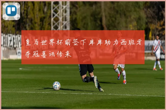 皇马世界杯前签下库库助力西班牙夺冠喜讯传来