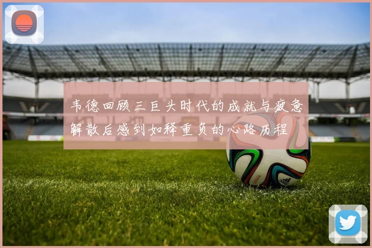 韦德回顾三巨头时代的成就与疲惫解散后感到如释重负的心路历程