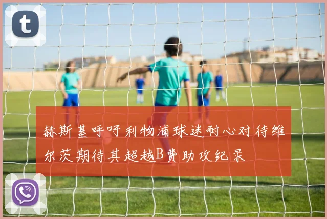 赫斯基呼吁利物浦球迷耐心对待维尔茨期待其超越B费助攻纪录