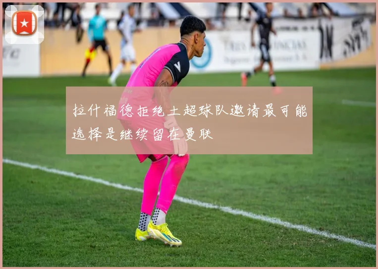 拉什福德拒绝土超球队邀请最可能选择是继续留在曼联