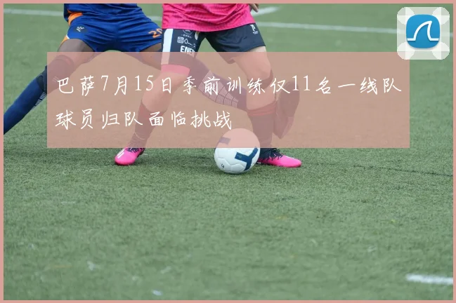 巴萨7月15日季前训练仅11名一线队球员归队面临挑战