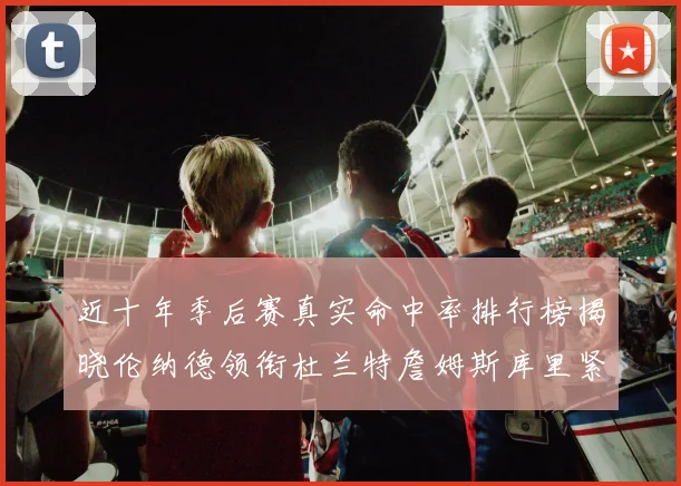 近十年季后赛真实命中率排行榜揭晓伦纳德领衔杜兰特詹姆斯库里紧随其后