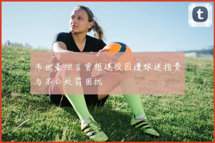 韦世豪坦言曾想退役因遭球迷指责与不公处罚困扰