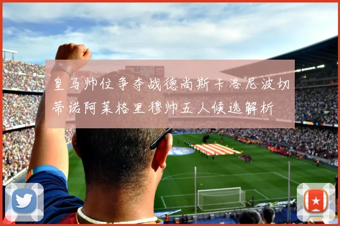 皇马帅位争夺战德尚斯卡洛尼波切蒂诺阿莱格里穆帅五人候选解析