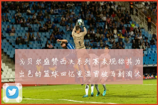 戈贝尔盛赞西决系列赛表现称其为出色的篮球回忆重温曾被马刺淘汰的经历