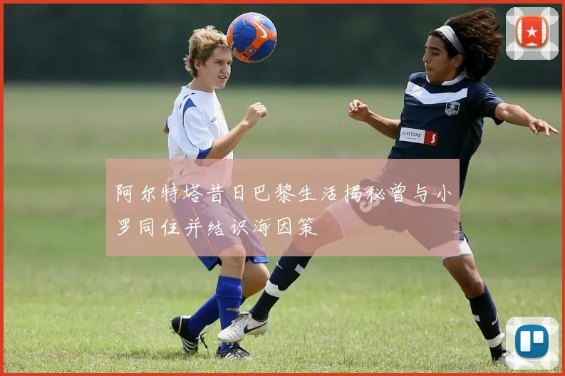 阿尔特塔昔日巴黎生活揭秘曾与小罗同住并结识海因策