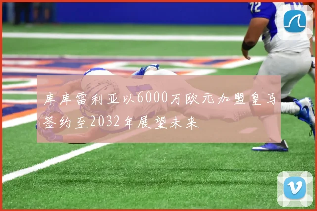 库库雷利亚以6000万欧元加盟皇马签约至2032年展望未来