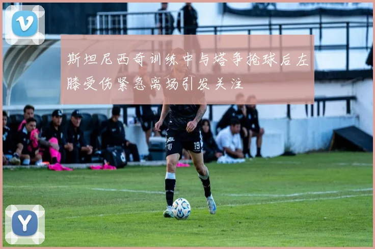 斯坦尼西奇训练中与塔争抢球后左膝受伤紧急离场引发关注