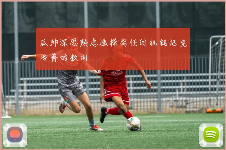 瓜帅深思熟虑选择离任时机铭记克洛普的教训