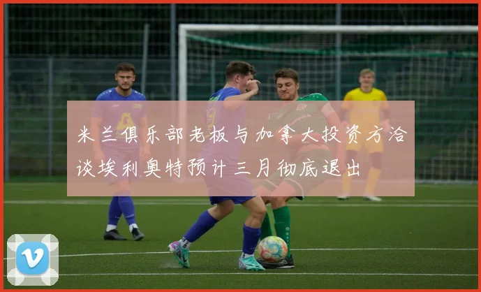 米兰俱乐部老板与加拿大投资方洽谈埃利奥特预计三月彻底退出