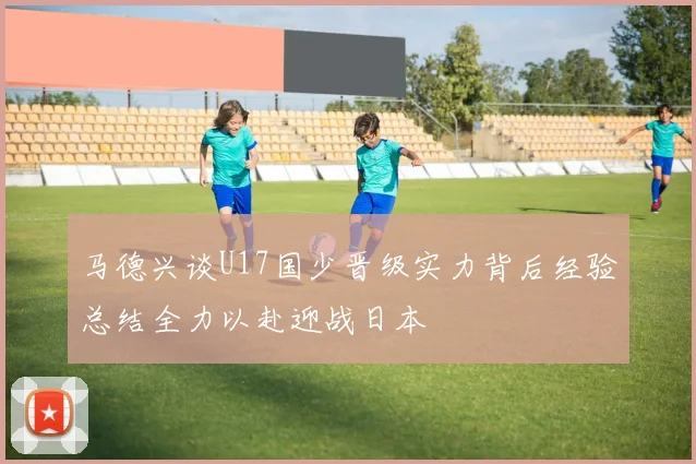 马德兴谈U17国少晋级实力背后经验总结全力以赴迎战日本