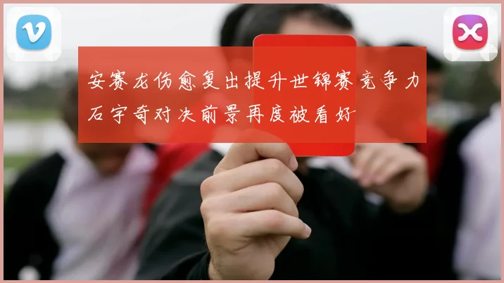 安赛龙伤愈复出提升世锦赛竞争力石宇奇对决前景再度被看好