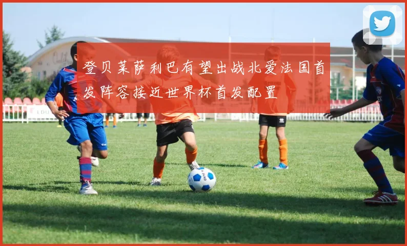 登贝莱萨利巴有望出战北爱法国首发阵容接近世界杯首发配置
