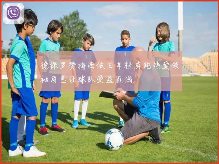 德保罗赞梅西依旧年轻奔跑热爱领袖角色让球队受益匪浅