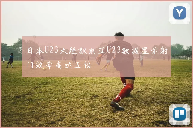 日本U23大胜叙利亚U23数据显示射门效率高达五倍