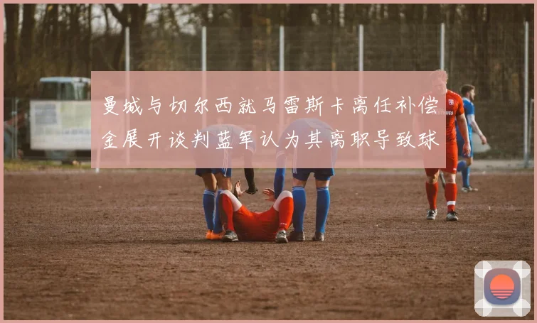 曼城与切尔西就马雷斯卡离任补偿金展开谈判蓝军认为其离职导致球队崩盘