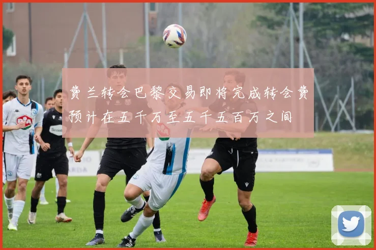 费兰转会巴黎交易即将完成转会费预计在五千万至五千五百万之间