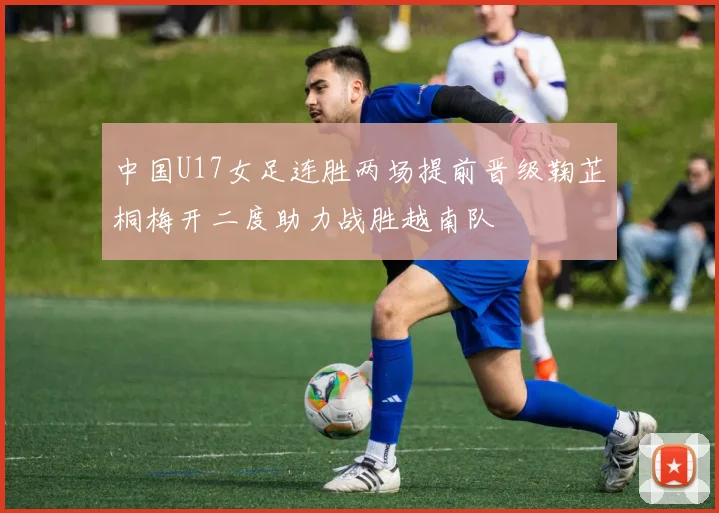 中国U17女足连胜两场提前晋级鞠芷桐梅开二度助力战胜越南队