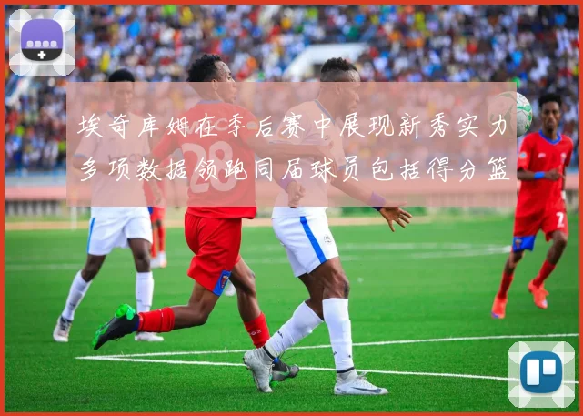 埃奇库姆在季后赛中展现新秀实力多项数据领跑同届球员包括得分篮板助攻抢断三分