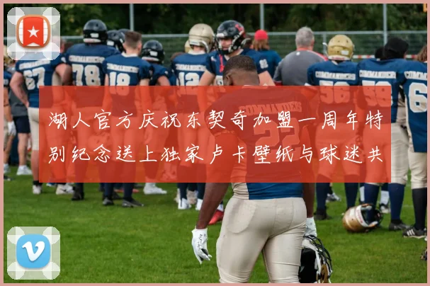 湖人官方庆祝东契奇加盟一周年特别纪念送上独家卢卡壁纸与球迷共享快乐时光