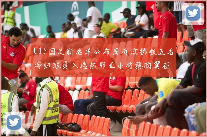 U15国足新名单公布周海滨执教五名海归球员入选热那亚小将蔡昀翼在列