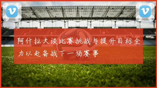 阿什拉夫谈比赛挑战与提升目标全力以赴备战下一场赛事